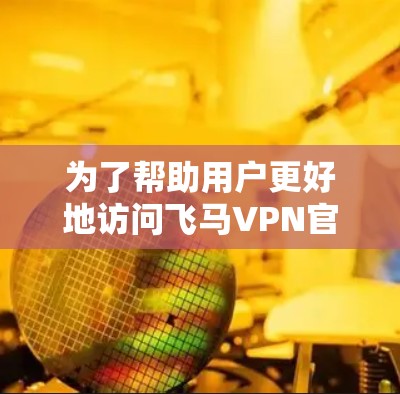 为了帮助用户更好地访问飞马VPN官网入口，以下是一份详细的指南，涵盖了从基础操作到更深层次的使用细节